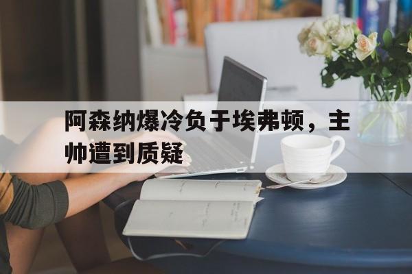 阿森纳爆冷负于埃弗顿，主帅遭到质疑的简单介绍